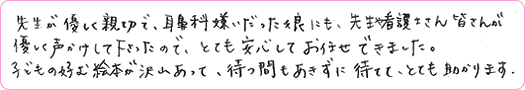 先生が優しく新設で、耳鼻科嫌いだった娘にも、先生や看護士さん皆さんが優しく声がけして下さったので、とても安心してお任せできました。子どもの好む絵本が沢山あって、待つ間もあきずに待てて、とても助かります。