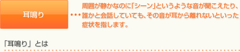 耳鳴り	周囲が静かなのに｢シーン｣というような音が聞こえたり､誰かと会話していても､その音が耳から離れないといった症状を指します｡